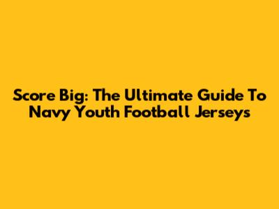 Score Big: The Ultimate Guide To Navy Youth Football Jerseys