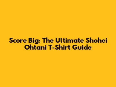 Score Big: The Ultimate Shohei Ohtani T-Shirt Guide