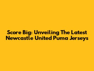Score Big: Unveiling The Latest Newcastle United Puma Jerseys