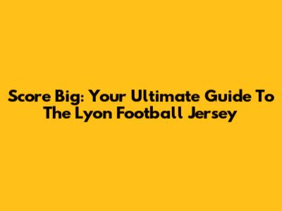 Score Big: Your Ultimate Guide To The Lyon Football Jersey