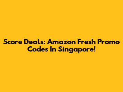 Score Deals: Amazon Fresh Promo Codes In Singapore!