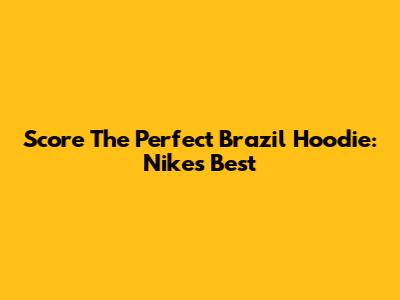 Score The Perfect Brazil Hoodie: Nike's Best