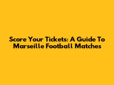 Score Your Tickets: A Guide To Marseille Football Matches