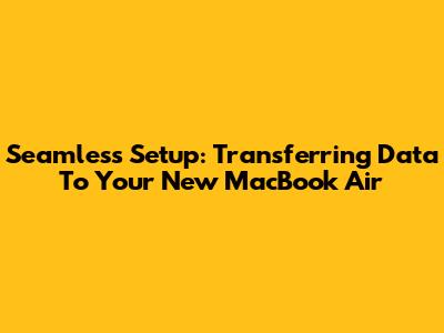 Seamless Setup: Transferring Data To Your New MacBook Air