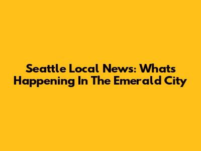 Seattle Local News: What's Happening In The Emerald City