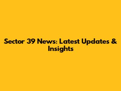 Sector 39 News: Latest Updates & Insights