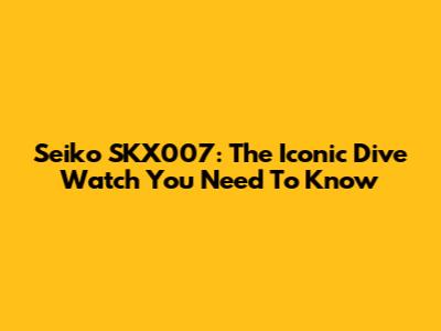 Seiko SKX007: The Iconic Dive Watch You Need To Know