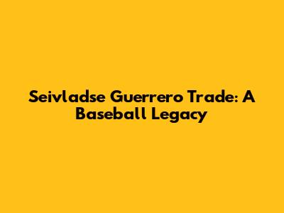 Seivladse Guerrero Trade: A Baseball Legacy