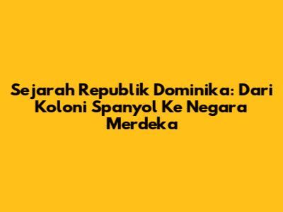 Sejarah Republik Dominika: Dari Koloni Spanyol Ke Negara Merdeka