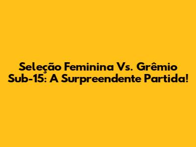 Seleção Feminina Vs. Grêmio Sub-15: A Surpreendente Partida!