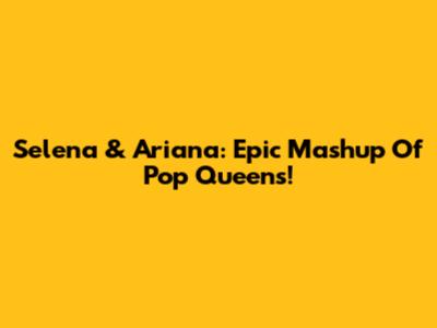 Selena & Ariana: Epic Mashup Of Pop Queens!