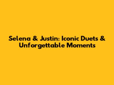 Selena & Justin: Iconic Duets & Unforgettable Moments