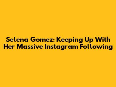 Selena Gomez: Keeping Up With Her Massive Instagram Following