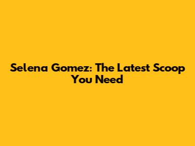 Selena Gomez: The Latest Scoop You Need