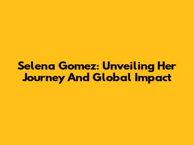 Selena Gomez: Unveiling Her Journey And Global Impact