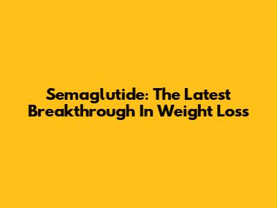 Semaglutide: The Latest Breakthrough In Weight Loss