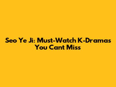 Seo Ye Ji: Must-Watch K-Dramas You Can't Miss