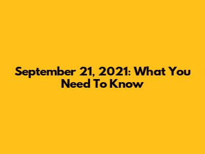 September 21, 2021: What You Need To Know