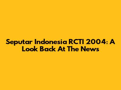 Seputar Indonesia RCTI 2004: A Look Back At The News