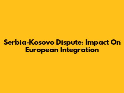 Serbia-Kosovo Dispute: Impact On European Integration