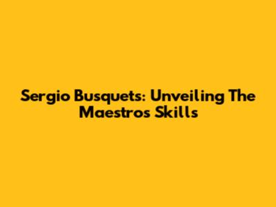 Sergio Busquets: Unveiling The Maestro's Skills