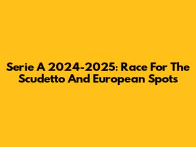 Serie A 2024-2025: Race For The Scudetto And European Spots