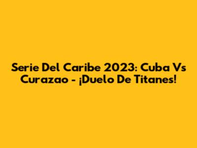 Serie Del Caribe 2023: Cuba Vs Curazao - ¡Duelo De Titanes!