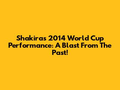 Shakira's 2014 World Cup Performance: A Blast From The Past!