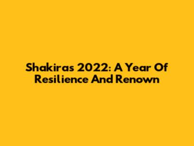 Shakira's 2022: A Year Of Resilience And Renown