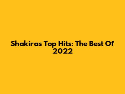 Shakira's Top Hits: The Best Of 2022