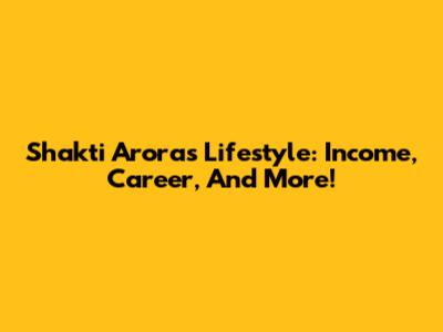 Shakti Arora's Lifestyle: Income, Career, And More!