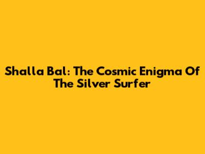 Shalla Bal: The Cosmic Enigma Of The Silver Surfer