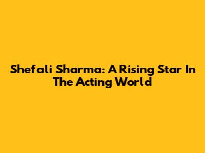 Shefali Sharma: A Rising Star In The Acting World