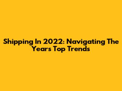Shipping In 2022: Navigating The Year's Top Trends