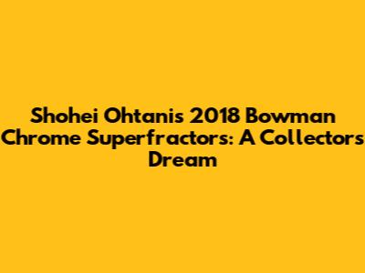 Shohei Ohtani's 2018 Bowman Chrome Superfractors: A Collector's Dream