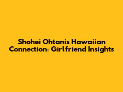 Shohei Ohtani's Hawaiian Connection: Girlfriend Insights