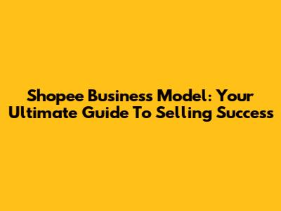 Shopee Business Model: Your Ultimate Guide To Selling Success
