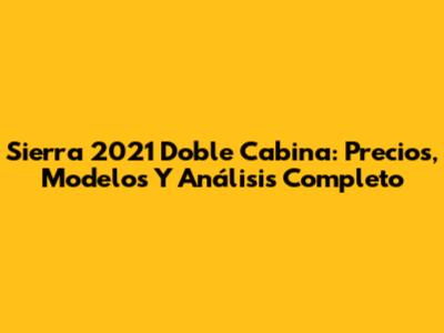 Sierra 2021 Doble Cabina: Precios, Modelos Y Análisis Completo