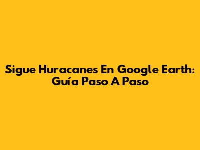 Sigue Huracanes En Google Earth: Guía Paso A Paso