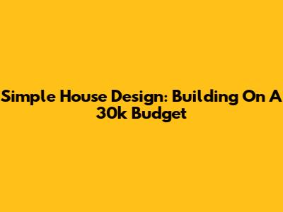 Simple House Design: Building On A 30k Budget
