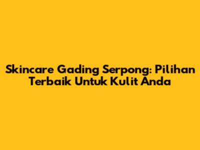 Skincare Gading Serpong: Pilihan Terbaik Untuk Kulit Anda