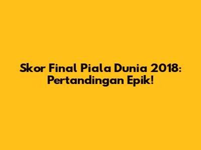 Skor Final Piala Dunia 2018: Pertandingan Epik!