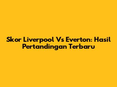 Skor Liverpool Vs Everton: Hasil Pertandingan Terbaru