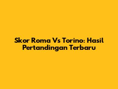 Skor Roma Vs Torino: Hasil Pertandingan Terbaru