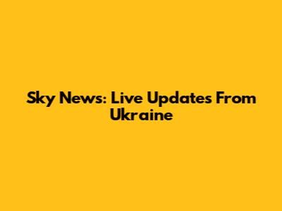 Sky News: Live Updates From Ukraine