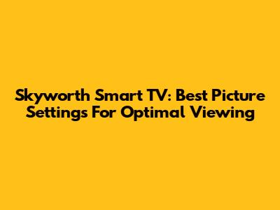Skyworth Smart TV: Best Picture Settings For Optimal Viewing