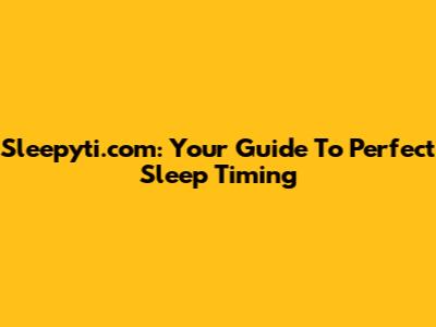 Sleepyti.com: Your Guide To Perfect Sleep Timing
