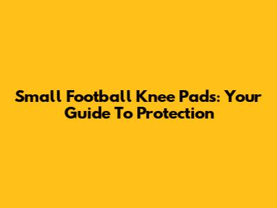 Small Football Knee Pads: Your Guide To Protection