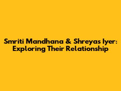 Smriti Mandhana & Shreyas Iyer: Exploring Their Relationship