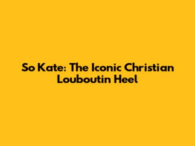 So Kate: The Iconic Christian Louboutin Heel
